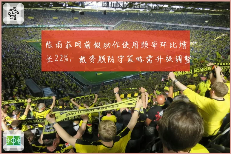 陈雨菲网前假动作使用频率环比增长22%，戴资颖防守策略需升级调整