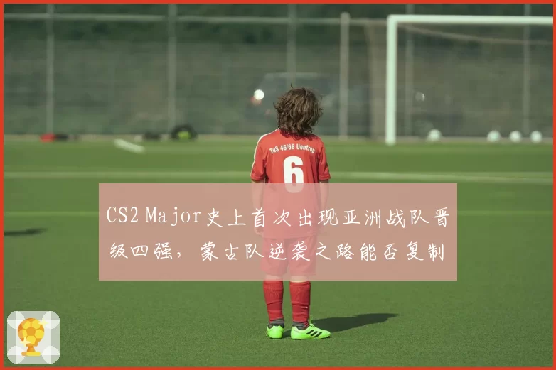 CS2 Major史上首次出现亚洲战队晋级四强，蒙古队逆袭之路能否复制？