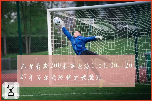 菲尔普斯200米混合泳1_54.00，2027年马尔尚终将打破魔咒