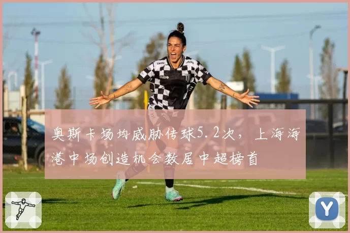 奥斯卡场均威胁传球5.2次，上海海港中场创造机会数居中超榜首