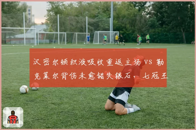 汉密尔顿积液吸收重返主场 vs 勒克莱尔背伤未愈错失银石，七冠王与法拉利核心恢复时间表反差