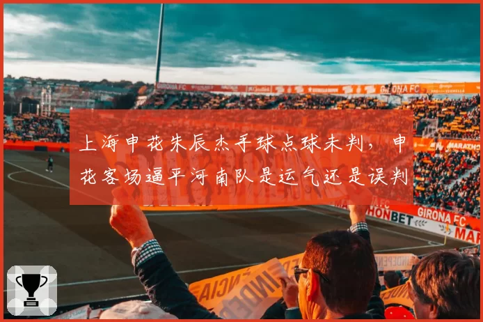 上海申花朱辰杰手球点球未判，申花客场逼平河南队是运气还是误判？