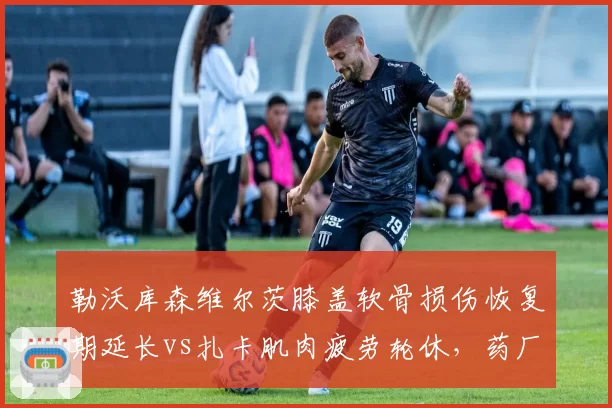 勒沃库森维尔茨膝盖软骨损伤恢复期延长vs扎卡肌肉疲劳轮休，药厂医疗团队被指过度保守