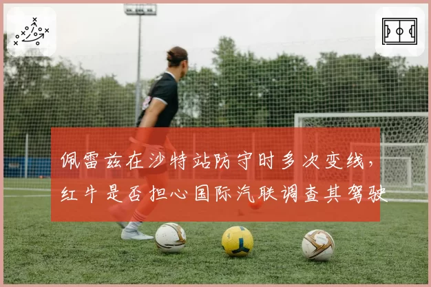 佩雷兹在沙特站防守时多次变线，红牛是否担心国际汽联调查其驾驶方式？