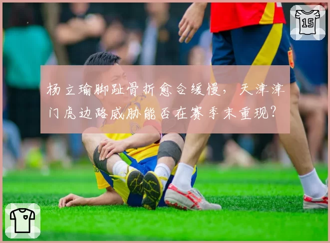 杨立瑜脚趾骨折愈合缓慢，天津津门虎边路威胁能否在赛季末重现？