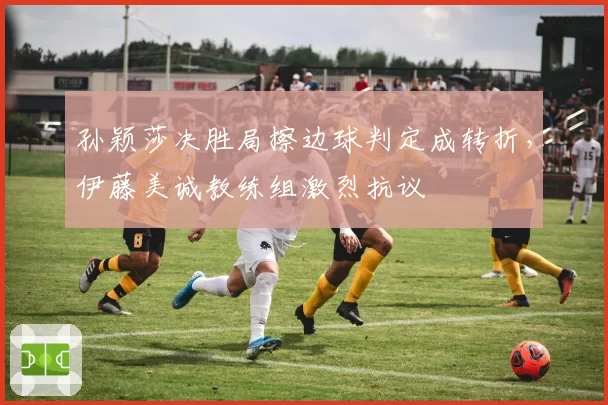 孙颖莎决胜局擦边球判定成转折,伊藤美诚教练组激烈抗议