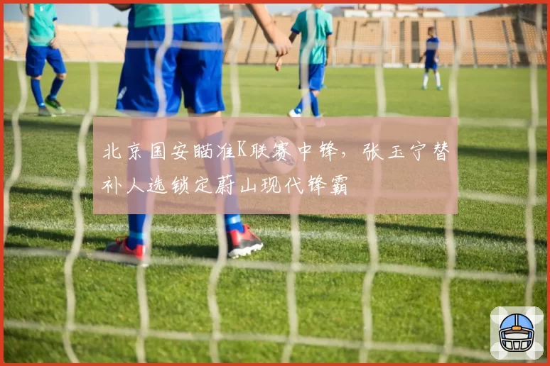 北京国安瞄准K联赛中锋,张玉宁替补人选锁定蔚山现代锋霸