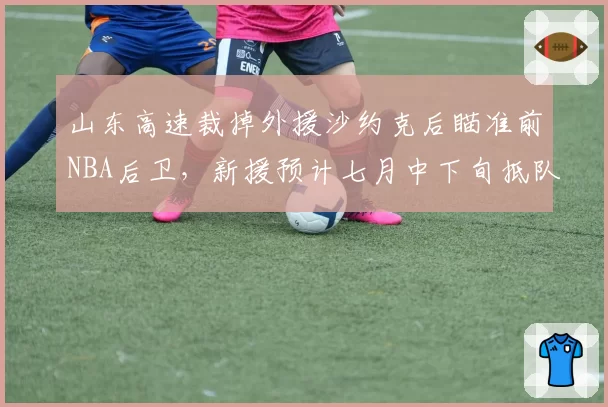 山东高速裁掉外援沙约克后瞄准前NBA后卫，新援预计七月中下旬抵队
