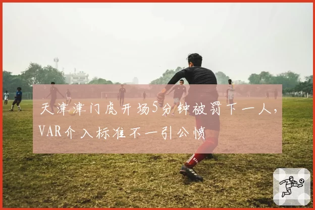 天津津门虎开场5分钟被罚下一人，VAR介入标准不一引公愤