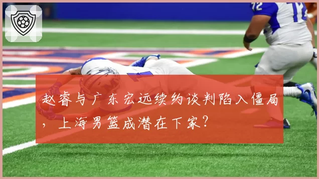 赵睿与广东宏远续约谈判陷入僵局，上海男篮成潜在下家？