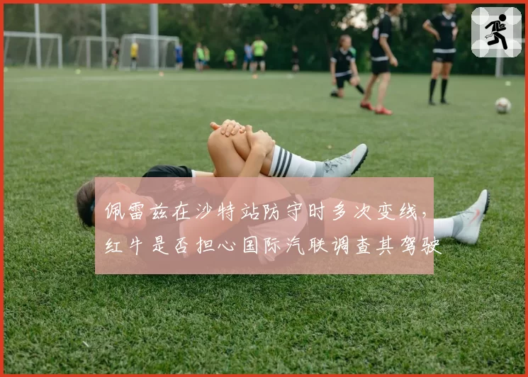 佩雷兹在沙特站防守时多次变线,红牛是否担心国际汽联调查其驾驶方式?