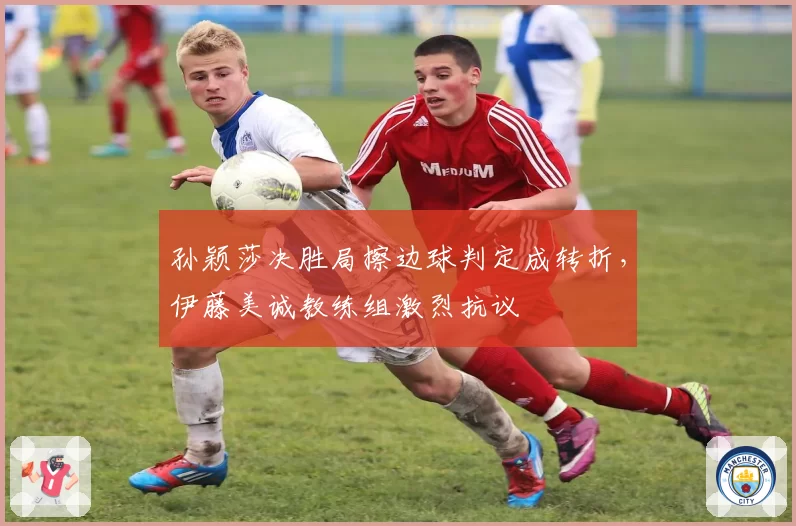 孙颖莎决胜局擦边球判定成转折,伊藤美诚教练组激烈抗议