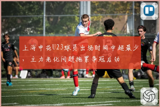 上海申花U23球员出场时间中超最少，主力老化问题拖累争冠后劲