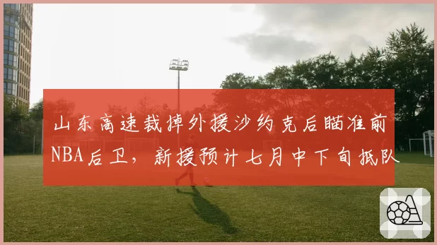 山东高速裁掉外援沙约克后瞄准前NBA后卫，新援预计七月中下旬抵队