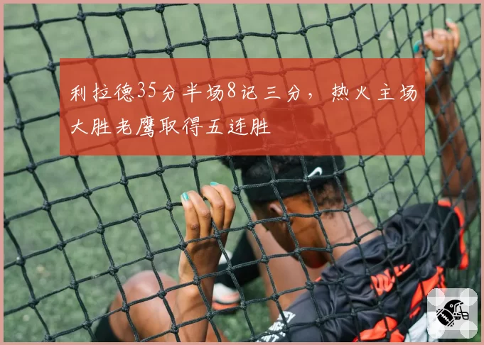 利拉德35分半场8记三分，热火主场大胜老鹰取得五连胜
