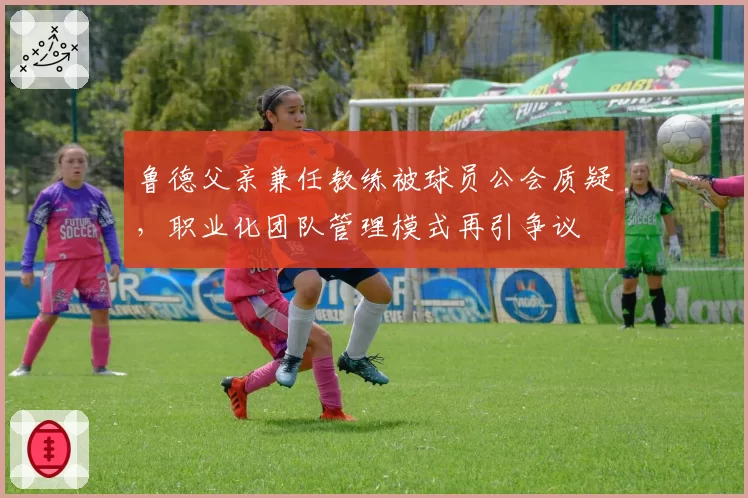 鲁德父亲兼任教练被球员公会质疑，职业化团队管理模式再引争议