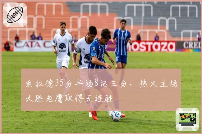 利拉德35分半场8记三分，热火主场大胜老鹰取得五连胜
