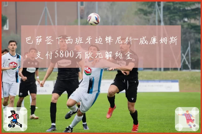 巴萨签下西班牙边锋尼科-威廉姆斯，支付5800万欧元解约金