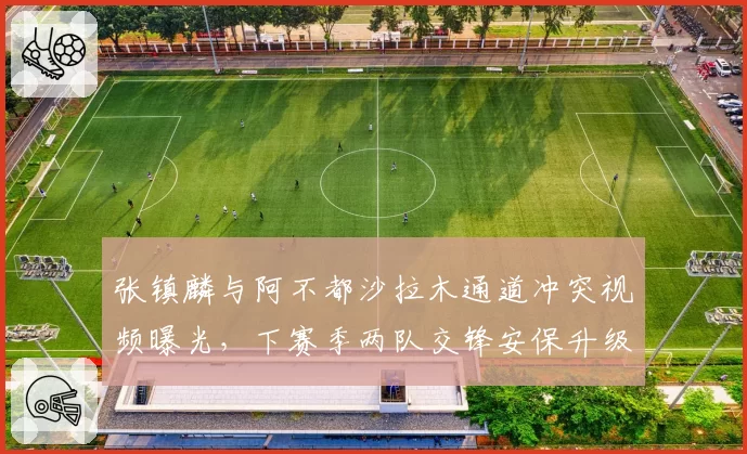 张镇麟与阿不都沙拉木通道冲突视频曝光，下赛季两队交锋安保升级