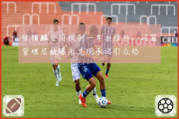张镇麟合同仅剩一年拒续约，辽篮管理层被曝未兑现承诺引众怒