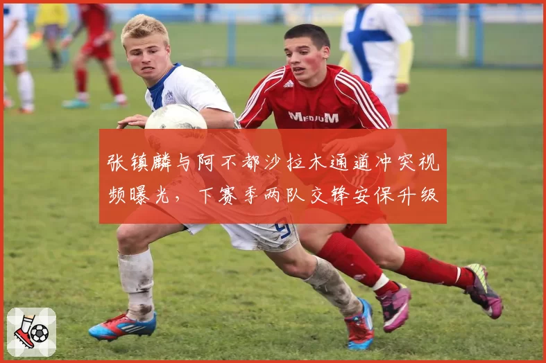 张镇麟与阿不都沙拉木通道冲突视频曝光，下赛季两队交锋安保升级