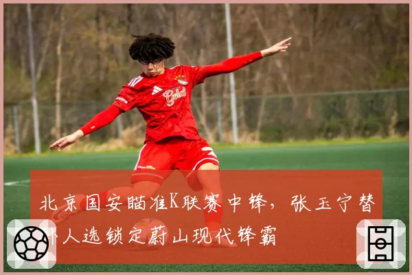 北京国安瞄准K联赛中锋,张玉宁替补人选锁定蔚山现代锋霸
