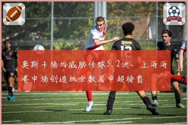 奥斯卡场均威胁传球5.2次,上海海港中场创造机会数居中超榜首