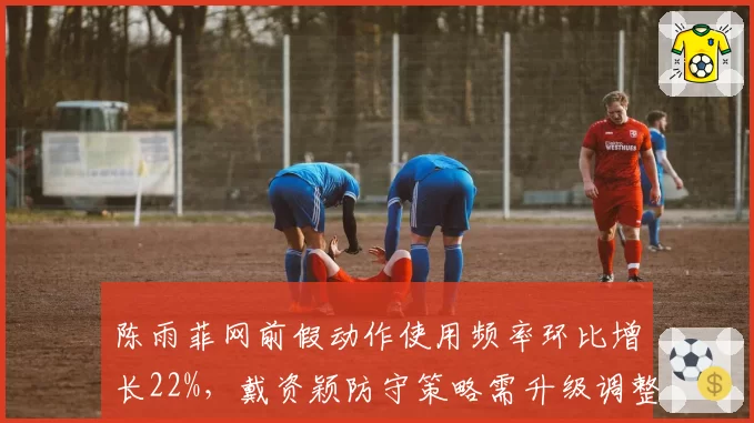 陈雨菲网前假动作使用频率环比增长22%,戴资颖防守策略需升级调整